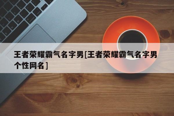 王者荣耀霸气名字男[王者荣耀霸气名字男 个性网名]