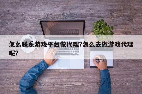 怎么联系游戏平台做代理?怎么去做游戏代理呢?