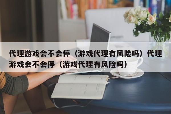 代理游戏会不会停（游戏代理有风险吗）代理游戏会不会停（游戏代理有风险吗）