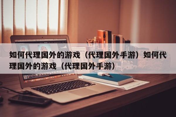 如何代理国外的游戏(代理国外手游)如何代理国外的游戏(代理国外手游)