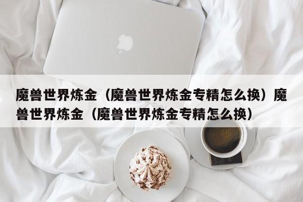 魔兽世界炼金（魔兽世界炼金专精怎么换）魔兽世界炼金（魔兽世界炼金专精怎么换）