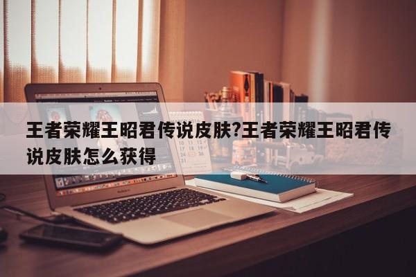 王者荣耀王昭君传说皮肤?王者荣耀王昭君传说皮肤怎么获得