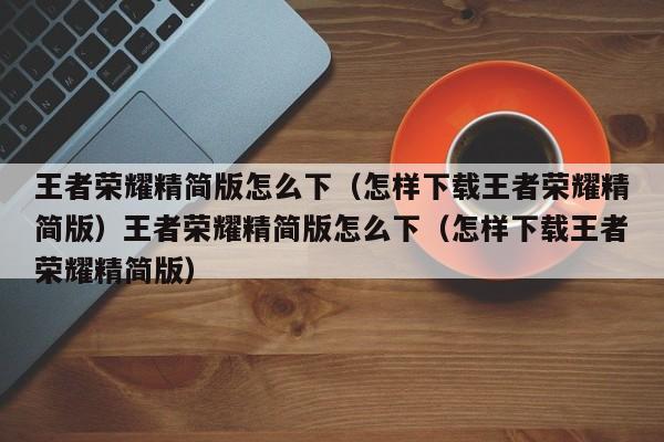 王者荣耀精简版怎么下（怎样下载王者荣耀精简版）王者荣耀精简版怎么下（怎样下载王者荣耀精简版）