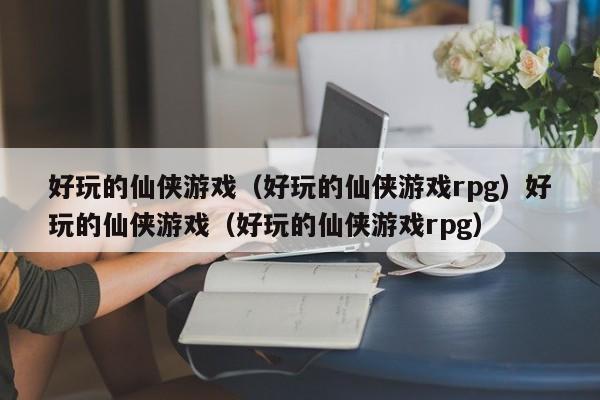 好玩的仙侠游戏（好玩的仙侠游戏rpg）好玩的仙侠游戏（好玩的仙侠游戏rpg）